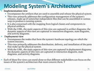 Modeling System's Architecture
 Implementation view
 Encompasses the artifacts that are used to assemble and release the physical system.
 This view primarily addresses the configuration management of the system's
releases, made up of somewhat independent files that can be assembled in various
ways to produce a running system.
 It is also concerned with the mapping from logical classes and components to
physical artifacts.
 With the UML, the static aspects of this view are captured in artifact diagrams; the
dynamic aspects of this view are captured in interaction diagrams, state diagrams,
and activity diagrams.
 Deployment view
 Encompasses the nodes that form the system's hardware topology on which the
system executes.
 This view primarily addresses the distribution, delivery, and installation of the parts
that make up the physical system.
 With the UML, the static aspects of this view are captured in deployment diagrams;
the dynamic aspects of this view are captured in interaction diagrams, state
diagrams, and activity diagrams.
 Each of these five views can stand alone so that different stakeholders can focus on the
issues of the system's architecture that most concern them. T
2/7/2017 63jaya kolekar
 