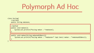 class Kucing{
//atribut
public String makanan;
//method
public void makan(){
System.out.println(“Kucing makan : “+makanan);
}
public void makan(String makananDiBenci){
System.out.println(“Kucing makan : “+makanan+” tapi benci makan : ”+makananDiBenci);
}
}
 
