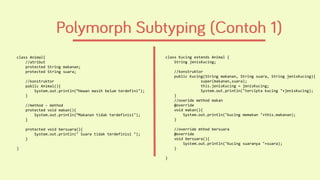 class Animal{
//atribut
protected String makanan;
protected String suara;
//konstruktor
public Animal(){
System.out.println(“Hewan masih belum terdefini");
}
//method - method
protected void makan(){
System.out.println(“Makanan tidak terdefinisi");
}
protected void bersuara(){
System.out.println(" Suara tidak terdefinisi ");
}
}
class Kucing extends Animal {
String jenisKucing;
//konstruktor
public Kucing(String makanan, String suara, String jenisKucing){
super(makanan,suara);
this.jenisKucing = jenisKucing;
System.out.println("tercipta kucing "+jenisKucing);
}
//overide method makan
@override
void makan(){
System.out.println("kucing memakan "+this.makanan);
}
//override mthod bersuara
@override
void bersuara(){
System.out.println("Kucing suaranya "+suara);
}
}
 