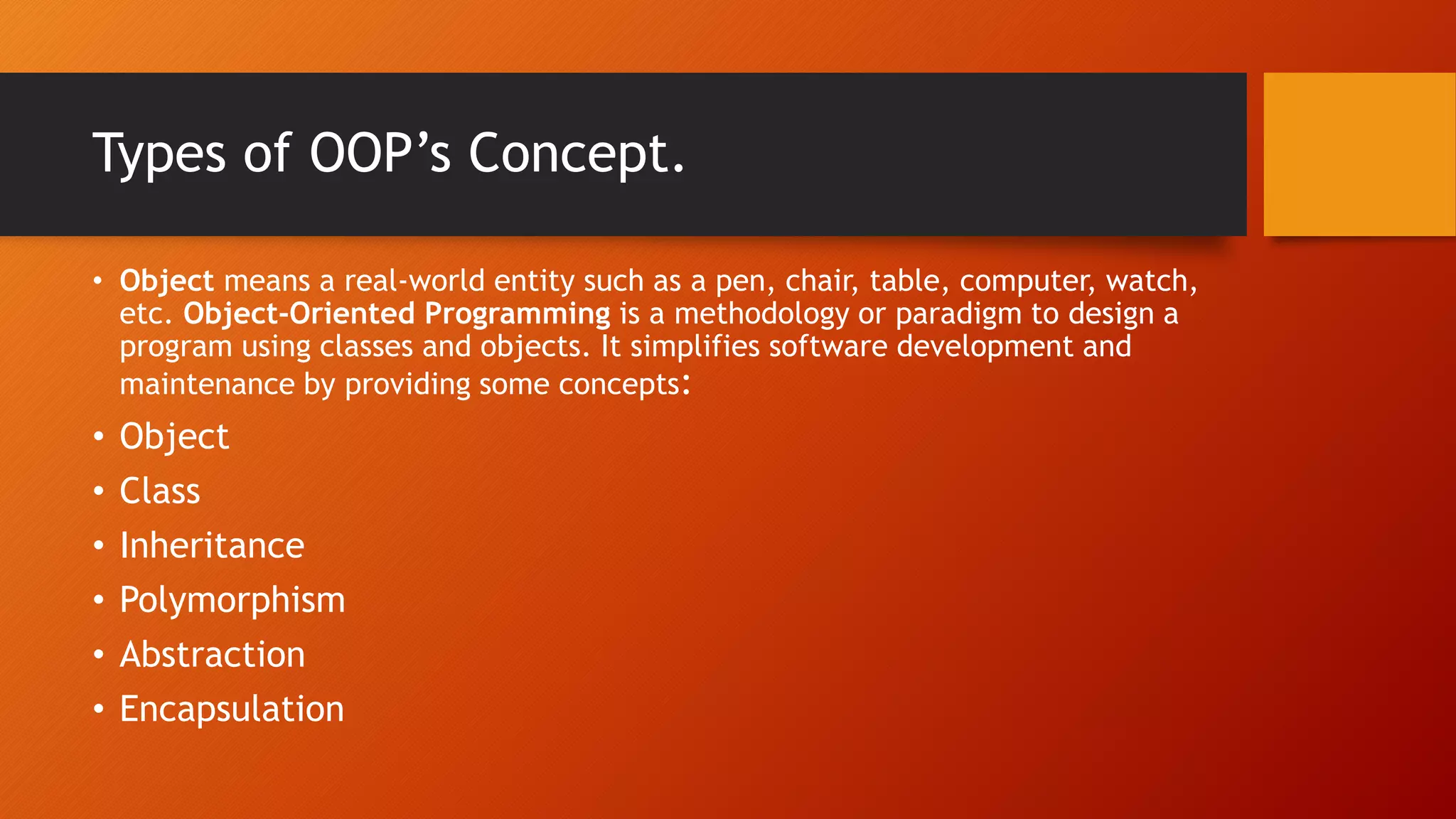 Types of OOP’s Concept.
• Object means a real-world entity such as a pen, chair, table, computer, watch,
etc. Object-Oriented Programming is a methodology or paradigm to design a
program using classes and objects. It simplifies software development and
maintenance by providing some concepts:
• Object
• Class
• Inheritance
• Polymorphism
• Abstraction
• Encapsulation
 