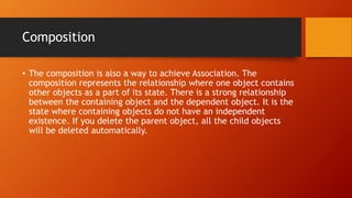 Composition
• The composition is also a way to achieve Association. The
composition represents the relationship where one object contains
other objects as a part of its state. There is a strong relationship
between the containing object and the dependent object. It is the
state where containing objects do not have an independent
existence. If you delete the parent object, all the child objects
will be deleted automatically.
 
