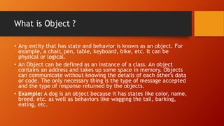 What is Object ?
• Any entity that has state and behavior is known as an object. For
example, a chair, pen, table, keyboard, bike, etc. It can be
physical or logical.
• An Object can be defined as an instance of a class. An object
contains an address and takes up some space in memory. Objects
can communicate without knowing the details of each other's data
or code. The only necessary thing is the type of message accepted
and the type of response returned by the objects.
• Example: A dog is an object because it has states like color, name,
breed, etc. as well as behaviors like wagging the tail, barking,
eating, etc.
 