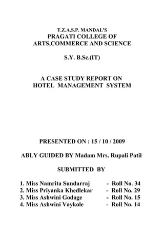 T.Z.A.S.P. MANDAL'S
       PRAGATI COLLEGE OF
    ARTS,COMMERCE AND SCIENCE

               S.Y. B.Sc.(IT)


      A CASE STUDY REPORT ON
    HOTEL MANAGEMENT SYSTEM




      PRESENTED ON : 15 / 10 / 2009

ABLY GUIDED BY Madam Mrs. Rupali Patil

             SUBMITTED BY

1. Miss Namrita Sundarraj       -   Roll No. 34
2. Miss Priyanka Khedlekar      -   Roll No. 29
3. Miss Ashwini Godage          -   Roll No. 15
4. Miss Ashwini Vaykole         -   Roll No. 14
 