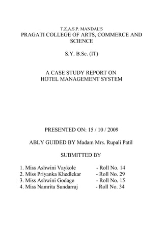 T.Z.A.S.P. MANDAL'S
PRAGATI COLLEGE OF ARTS, COMMERCE AND
               SCIENCE

                   S.Y. B.Sc. (IT)


         A CASE STUDY REPORT ON
        HOTEL MANAGEMENT SYSTEM




          PRESENTED ON: 15 / 10 / 2009

    ABLY GUIDED BY Madam Mrs. Rupali Patil

                 SUBMITTED BY

1. Miss Ashwini Vaykole         - Roll No. 14
2. Miss Priyanka Khedlekar      - Roll No. 29
3. Miss Ashwini Godage          - Roll No. 15
4. Miss Namrita Sundarraj       - Roll No. 34
 