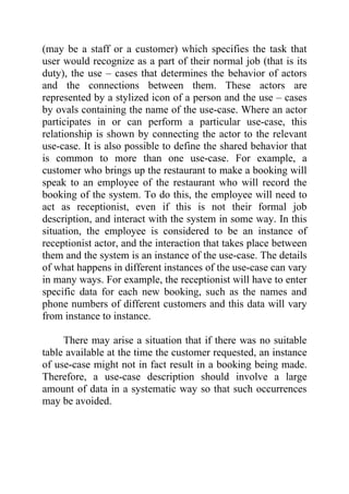 (may be a staff or a customer) which specifies the task that
user would recognize as a part of their normal job (that is its
duty), the use – cases that determines the behavior of actors
and the connections between them. These actors are
represented by a stylized icon of a person and the use – cases
by ovals containing the name of the use-case. Where an actor
participates in or can perform a particular use-case, this
relationship is shown by connecting the actor to the relevant
use-case. It is also possible to define the shared behavior that
is common to more than one use-case. For example, a
customer who brings up the restaurant to make a booking will
speak to an employee of the restaurant who will record the
booking of the system. To do this, the employee will need to
act as receptionist, even if this is not their formal job
description, and interact with the system in some way. In this
situation, the employee is considered to be an instance of
receptionist actor, and the interaction that takes place between
them and the system is an instance of the use-case. The details
of what happens in different instances of the use-case can vary
in many ways. For example, the receptionist will have to enter
specific data for each new booking, such as the names and
phone numbers of different customers and this data will vary
from instance to instance.

     There may arise a situation that if there was no suitable
table available at the time the customer requested, an instance
of use-case might not in fact result in a booking being made.
Therefore, a use-case description should involve a large
amount of data in a systematic way so that such occurrences
may be avoided.
 