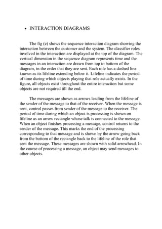 • INTERACTION DIAGRAMS


      The fig (e) shows the sequence interaction diagram showing the
interaction between the customer and the system. The classifier roles
involved in the interaction are displayed at the top of the diagram. The
vertical dimension in the sequence diagram represents time and the
messages in an interaction are drawn from top to bottom of the
diagram, in the order that they are sent. Each role has a dashed line
known as its lifeline extending below it. Lifeline indicates the period
of time during which objects playing that role actually exists. In the
figure, all objects exist throughout the entire interaction but some
objects are not required till the end.

       The messages are shown as arrows leading from the lifeline of
the sender of the message to that of the receiver. When the message is
sent, control passes from sender of the message to the receiver. The
period of time during which an object is processing is shown on
lifeline as an arrow rectangle whose talk is connected to the message.
When an object finishes processing a message, control returns to the
sender of the message. This marks the end of the processing
corresponding to that message and is shown by the arrow going back
from the bottom of the rectangle back to the lifeline of the role that
sent the message. These messages are shown with solid arrowhead. In
the course of processing a message, an object may send messages to
other objects.
 