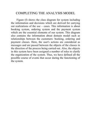 COMPLETING THE ANALYSIS MODEL
      Figure (f) shows the class diagram for system including
the information and decisions which are derived for carrying
out realizations of the use – cases. This information is about
booking system, ordering system and the payment system
which are the essential elements of our system. This diagram
also contains the information about domain model such as
relationships between the customers: booking, ordering and
payment classes. Here, the user's actions are considered as
messages and are passed between the objects of the classes in
the direction of the process being carried out. Also, the objects
in this system have been assigned a number of roles to clarify
the organization of the system. Thus, we have defined all the
possible course of events that occur during the functioning of
the system.
 