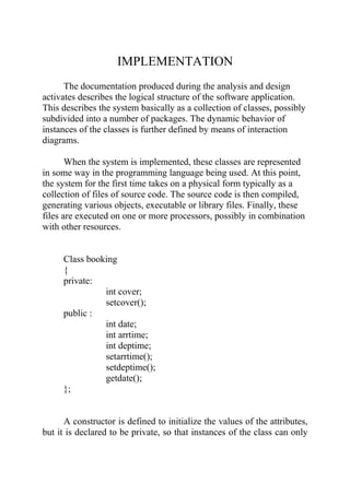 IMPLEMENTATION
      The documentation produced during the analysis and design
activates describes the logical structure of the software application.
This describes the system basically as a collection of classes, possibly
subdivided into a number of packages. The dynamic behavior of
instances of the classes is further defined by means of interaction
diagrams.

       When the system is implemented, these classes are represented
in some way in the programming language being used. At this point,
the system for the first time takes on a physical form typically as a
collection of files of source code. The source code is then compiled,
generating various objects, executable or library files. Finally, these
files are executed on one or more processors, possibly in combination
with other resources.


     Class booking
     {
     private:
               int cover;
               setcover();
     public :
               int date;
               int arrtime;
               int deptime;
               setarrtime();
               setdeptime();
               getdate();
     };


      A constructor is defined to initialize the values of the attributes,
but it is declared to be private, so that instances of the class can only
 
