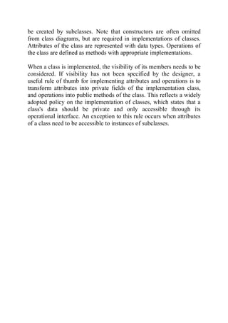 be created by subclasses. Note that constructors are often omitted
from class diagrams, but are required in implementations of classes.
Attributes of the class are represented with data types. Operations of
the class are defined as methods with appropriate implementations.

When a class is implemented, the visibility of its members needs to be
considered. If visibility has not been specified by the designer, a
useful rule of thumb for implementing attributes and operations is to
transform attributes into private fields of the implementation class,
and operations into public methods of the class. This reflects a widely
adopted policy on the implementation of classes, which states that a
class's data should be private and only accessible through its
operational interface. An exception to this rule occurs when attributes
of a class need to be accessible to instances of subclasses.
 
