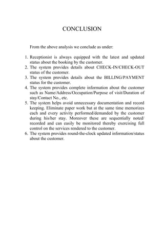 CONCLUSION

  From the above analysis we conclude as under:

1. Receptionist is always equipped with the latest and updated
   status about the booking by the customer.
2. The system provides details about CHECK-IN/CHECK-OUT
   status of the customer.
3. The system provides details about the BILLING/PAYMENT
   status for the customer.
4. The system provides complete information about the customer
   such as Name/Address/Occupation/Purpose of visit/Duration of
   stay/Contact No., etc.
5. The system helps avoid unnecessary documentation and record
   keeping. Eliminate paper work but at the same time memorizes
   each and every activity performed/demanded by the customer
   during his/her stay. Moreover these are sequentially noted/
   recorded and can easily be monitored thereby exercising full
   control on the services rendered to the customer.
6. The system provides round-the-clock updated information/status
   about the customer.
 