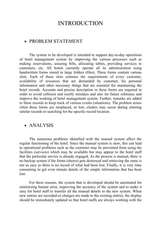 INTRODUCTION

   • PROBLEM STATEMENT


       The system to be developed is intended to support day-to-day operations
of hotel management system by improving the various processes such as
making reservations, assuring bills, allocating tables, providing services to
customers, etc. All hotels currently operate all its administration using
handwritten forms stored in large folders (files). These forms contain various
slots. Each of these slots contains the requirements of every customer,
availability of resources that are demanded by customer, his personal
information and other necessary things that are essential for maintaining the
hotel records. Accurate and precise description in these forms are required in
order to avoid collision and rectify mistakes and also for future reference and
improve the working of hotel management system. Further, remarks are added
to these records to keep track of various events (situations). The problem arises
when these forms are misplaced, or lost, clashes may occur during entering
similar records or searching for the specific record location.


   • ANALYSIS


        The numerous problems identified with the manual system affect the
regular functioning of the hotel. Since the manual system is slow, this can lead
to operational problems such as the customer may be prevented from using the
facilities (services) which may be available but may appear to the hotel staff
that the particular service is already engaged. As the process is manual, there is
no backup system if the forms (sheets) gets destroyed and retrieving the same is
not as easy as there is no record of what had been lost. Finally, it is very time
consuming to get even minute details of the simple information that has been
lost.

      For these reasons, the system that is developed should be automated for
minimizing human error, improving the accuracy of the system and to make it
easy for hotel staff to transfer all the manual details to the new system. When
new entries are recorded or changes are made to the existing entries, the display
should be immediately updated so that hotel staffs are always working with the
 