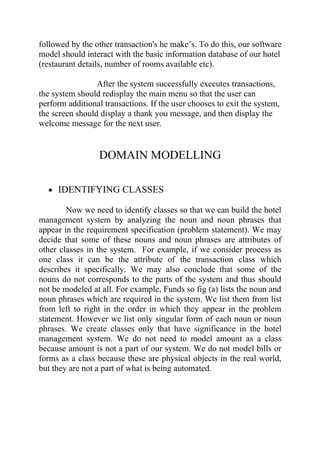 followed by the other transaction's he make’s. To do this, our software
model should interact with the basic information database of our hotel
(restaurant details, number of rooms available etc).

                 After the system successfully executes transactions,
the system should redisplay the main menu so that the user can
perform additional transactions. If the user chooses to exit the system,
the screen should display a thank you message, and then display the
welcome message for the next user.


                  DOMAIN MODELLING

  • IDENTIFYING CLASSES

        Now we need to identify classes so that we can build the hotel
management system by analyzing the noun and noun phrases that
appear in the requirement specification (problem statement). We may
decide that some of these nouns and noun phrases are attributes of
other classes in the system. For example, if we consider process as
one class it can be the attribute of the transaction class which
describes it specifically. We may also conclude that some of the
nouns do not corresponds to the parts of the system and thus should
not be modeled at all. For example, Funds so fig (a) lists the noun and
noun phrases which are required in the system. We list them from list
from left to right in the order in which they appear in the problem
statement. However we list only singular form of each noun or noun
phrases. We create classes only that have significance in the hotel
management system. We do not need to model amount as a class
because amount is not a part of our system. We do not model bills or
forms as a class because these are physical objects in the real world,
but they are not a part of what is being automated.
 