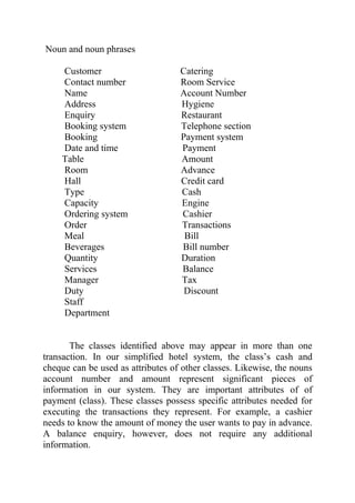 Noun and noun phrases

    Customer                       Catering
    Contact number                 Room Service
    Name                           Account Number
    Address                        Hygiene
    Enquiry                        Restaurant
    Booking system                 Telephone section
    Booking                        Payment system
    Date and time                  Payment
    Table                          Amount
    Room                           Advance
    Hall                           Credit card
    Type                           Cash
    Capacity                       Engine
    Ordering system                Cashier
    Order                          Transactions
    Meal                            Bill
    Beverages                      Bill number
    Quantity                       Duration
    Services                       Balance
    Manager                        Tax
    Duty                            Discount
    Staff
    Department


       The classes identified above may appear in more than one
transaction. In our simplified hotel system, the class’s cash and
cheque can be used as attributes of other classes. Likewise, the nouns
account number and amount represent significant pieces of
information in our system. They are important attributes of of
payment (class). These classes possess specific attributes needed for
executing the transactions they represent. For example, a cashier
needs to know the amount of money the user wants to pay in advance.
A balance enquiry, however, does not require any additional
information.
 
