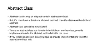 Abstract Class
• Abstract classes may or may not contain abstract methods
• But, if a class have at least one abstract method, then the class must be declared
abstract.
• Abstract class cannot be instantiated.
• To use an abstract class you have to inherit it from another class, provide
implementations to the abstract methods inside the class.
• If you inherit an abstract class you have to provide implementations to all the
abstract methods in it.
 