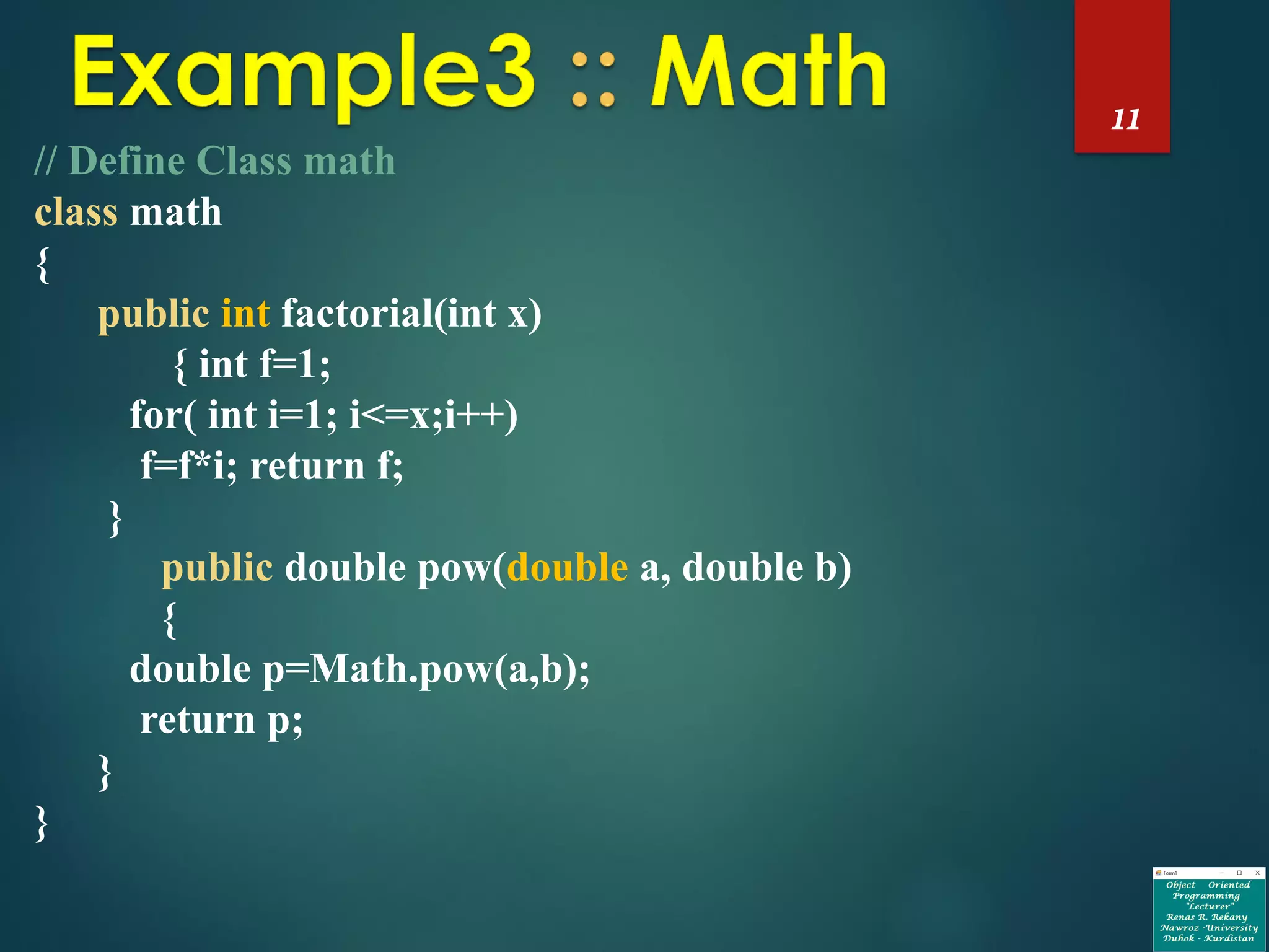 11
// Define Class math
class math
{
public int factorial(int x)
{ int f=1;
for( int i=1; i<=x;i++)
f=f*i; return f;
}
public double pow(double a, double b)
{
double p=Math.pow(a,b);
return p;
}
}
 