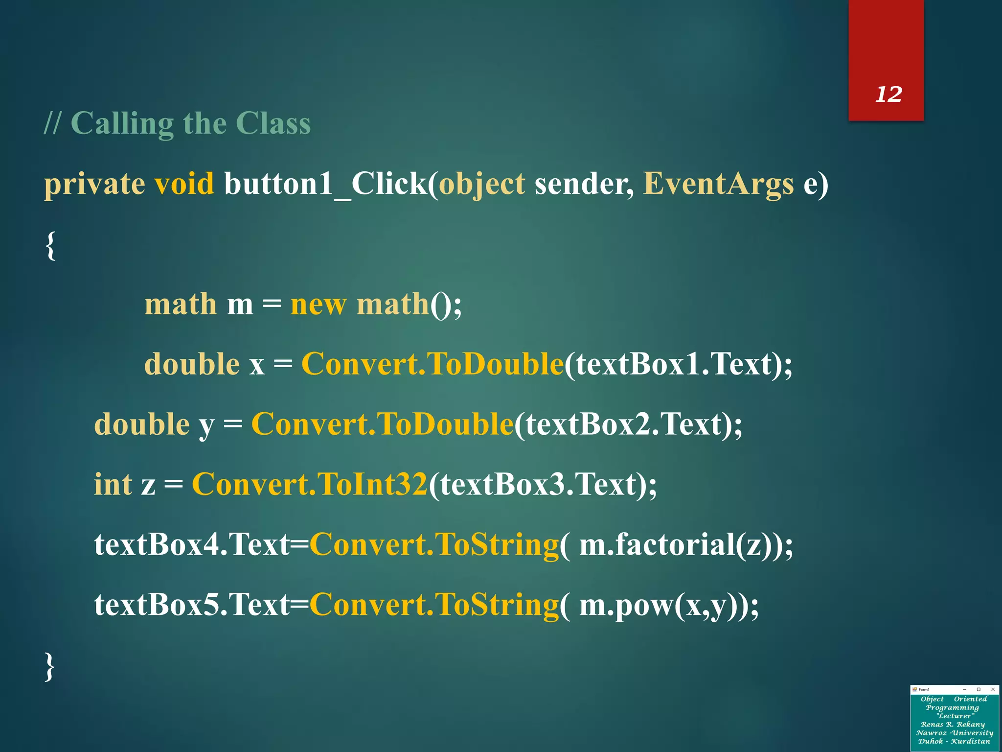 12
// Calling the Class
private void button1_Click(object sender, EventArgs e)
{
math m = new math();
double x = Convert.ToDouble(textBox1.Text);
double y = Convert.ToDouble(textBox2.Text);
int z = Convert.ToInt32(textBox3.Text);
textBox4.Text=Convert.ToString( m.factorial(z));
textBox5.Text=Convert.ToString( m.pow(x,y));
}
 