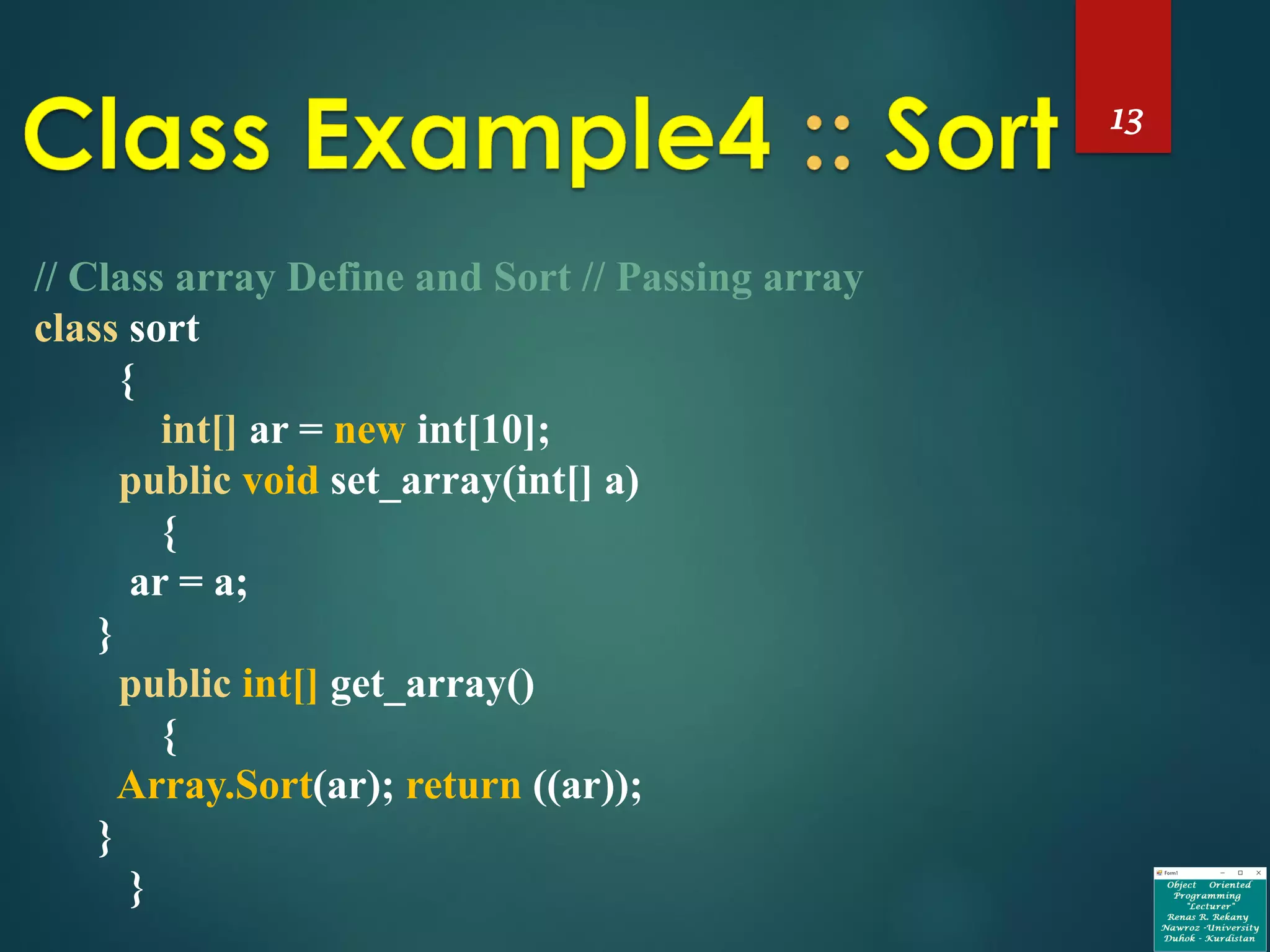 13
// Class array Define and Sort // Passing array
class sort
{
int[] ar = new int[10];
public void set_array(int[] a)
{
ar = a;
}
public int[] get_array()
{
Array.Sort(ar); return ((ar));
}
}
 