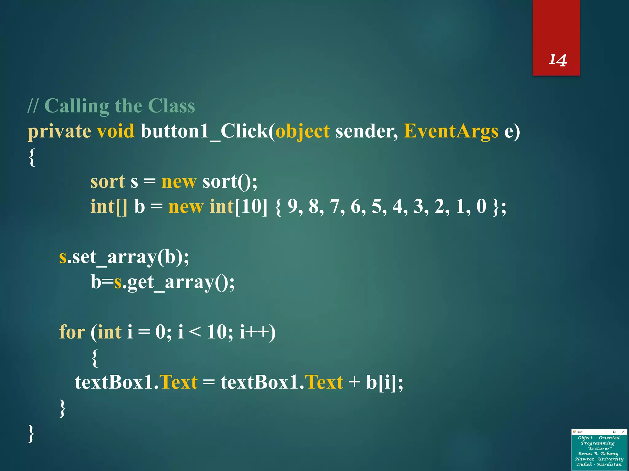 14
// Calling the Class
private void button1_Click(object sender, EventArgs e)
{
sort s = new sort();
int[] b = new int[10] { 9, 8, 7, 6, 5, 4, 3, 2, 1, 0 };
s.set_array(b);
b=s.get_array();
for (int i = 0; i < 10; i++)
{
textBox1.Text = textBox1.Text + b[i];
}
}
 