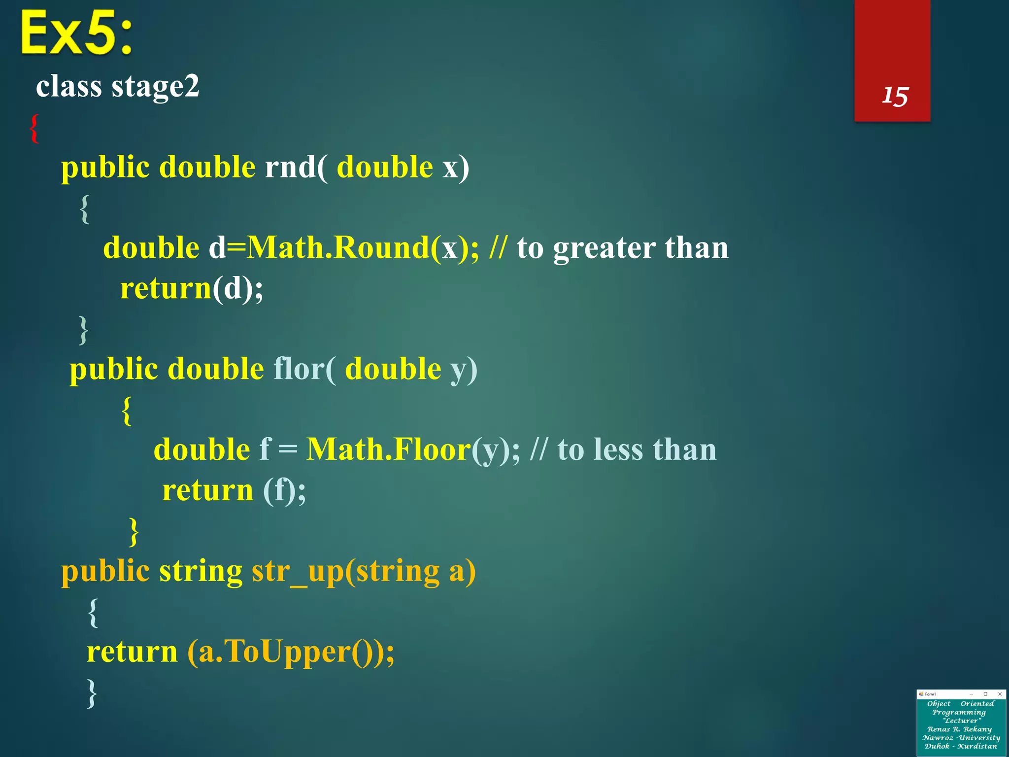 15class stage2
{
public double rnd( double x)
{
double d=Math.Round(x); // to greater than
return(d);
}
public double flor( double y)
{
double f = Math.Floor(y); // to less than
return (f);
}
public string str_up(string a)
{
return (a.ToUpper());
}
 