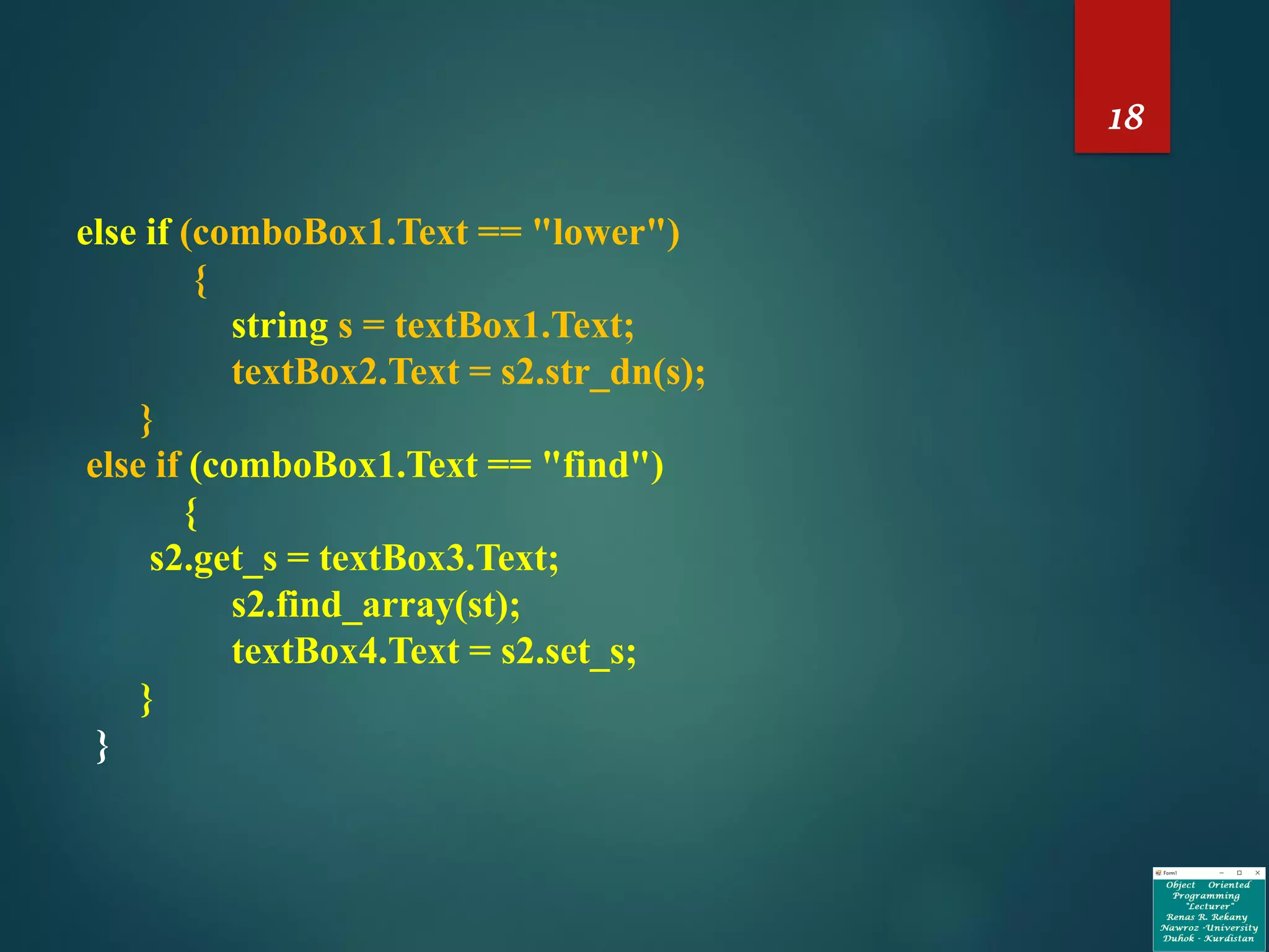 18
else if (comboBox1.Text == "lower")
{
string s = textBox1.Text;
textBox2.Text = s2.str_dn(s);
}
else if (comboBox1.Text == "find")
{
s2.get_s = textBox3.Text;
s2.find_array(st);
textBox4.Text = s2.set_s;
}
}
 