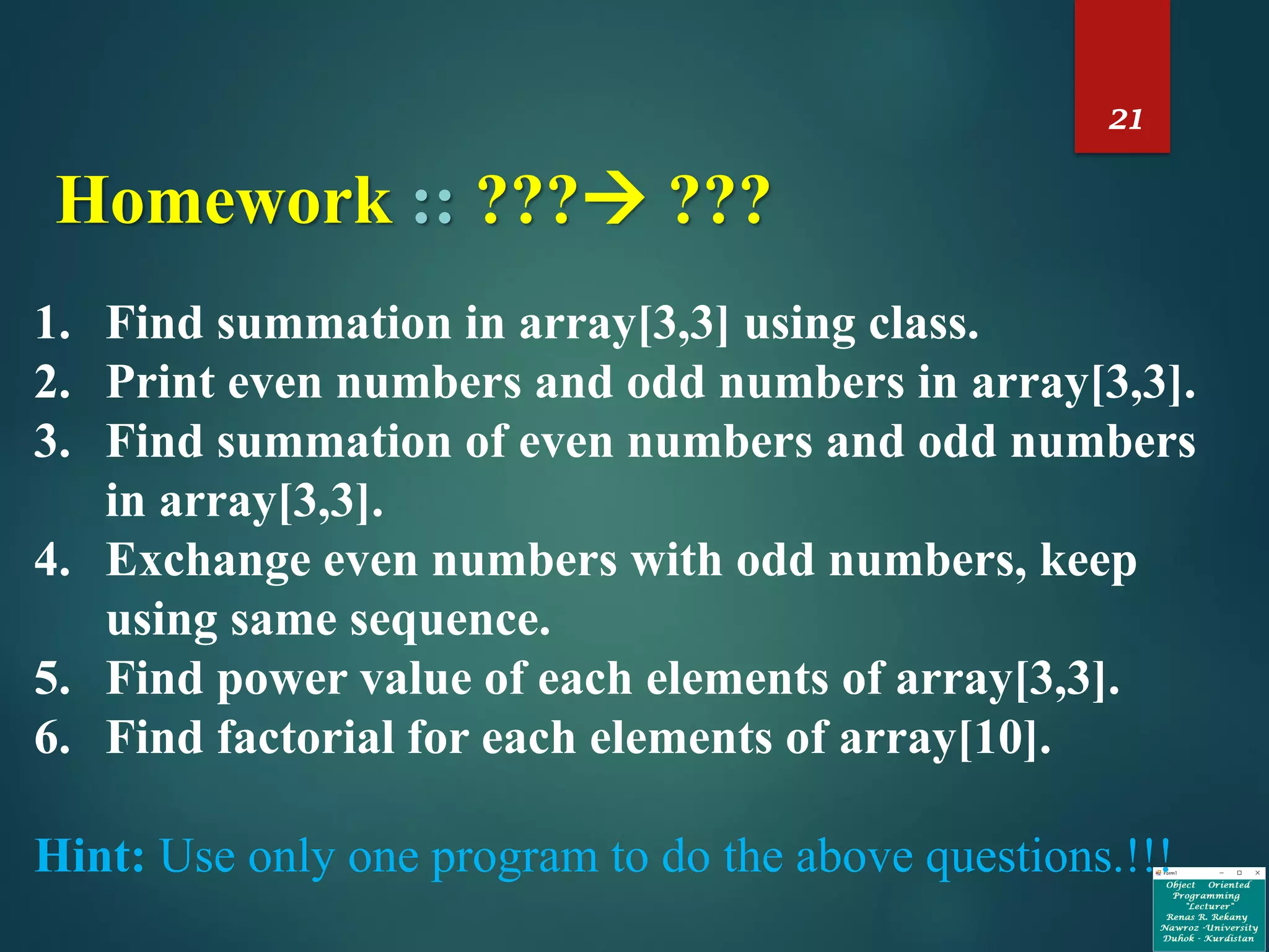 21
Homework :: ??? ???
1. Find summation in array[3,3] using class.
2. Print even numbers and odd numbers in array[3,3].
3. Find summation of even numbers and odd numbers
in array[3,3].
4. Exchange even numbers with odd numbers, keep
using same sequence.
5. Find power value of each elements of array[3,3].
6. Find factorial for each elements of array[10].
Hint: Use only one program to do the above questions.!!!
 