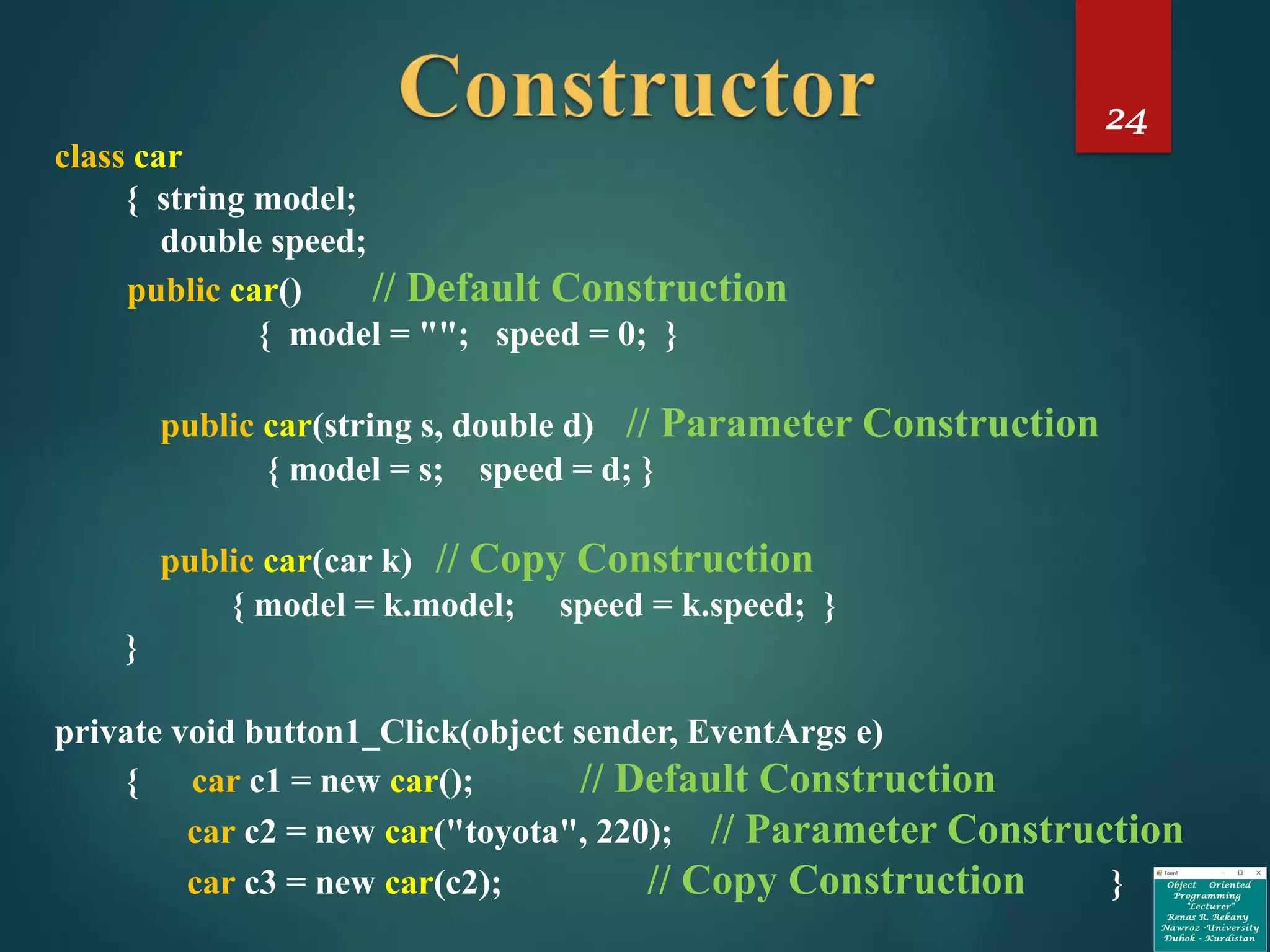 24
class car
{ string model;
double speed;
public car() // Default Construction
{ model = ""; speed = 0; }
public car(string s, double d) // Parameter Construction
{ model = s; speed = d; }
public car(car k) // Copy Construction
{ model = k.model; speed = k.speed; }
}
private void button1_Click(object sender, EventArgs e)
{ car c1 = new car(); // Default Construction
car c2 = new car("toyota", 220); // Parameter Construction
car c3 = new car(c2); // Copy Construction }
 