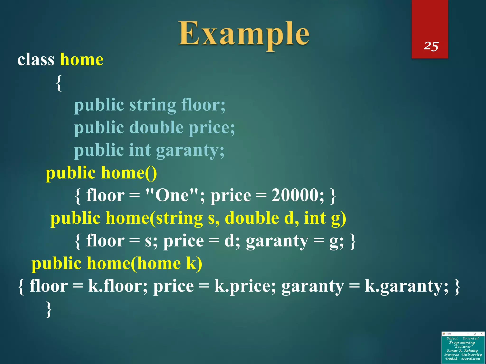 25
class home
{
public string floor;
public double price;
public int garanty;
public home()
{ floor = "One"; price = 20000; }
public home(string s, double d, int g)
{ floor = s; price = d; garanty = g; }
public home(home k)
{ floor = k.floor; price = k.price; garanty = k.garanty; }
}
 