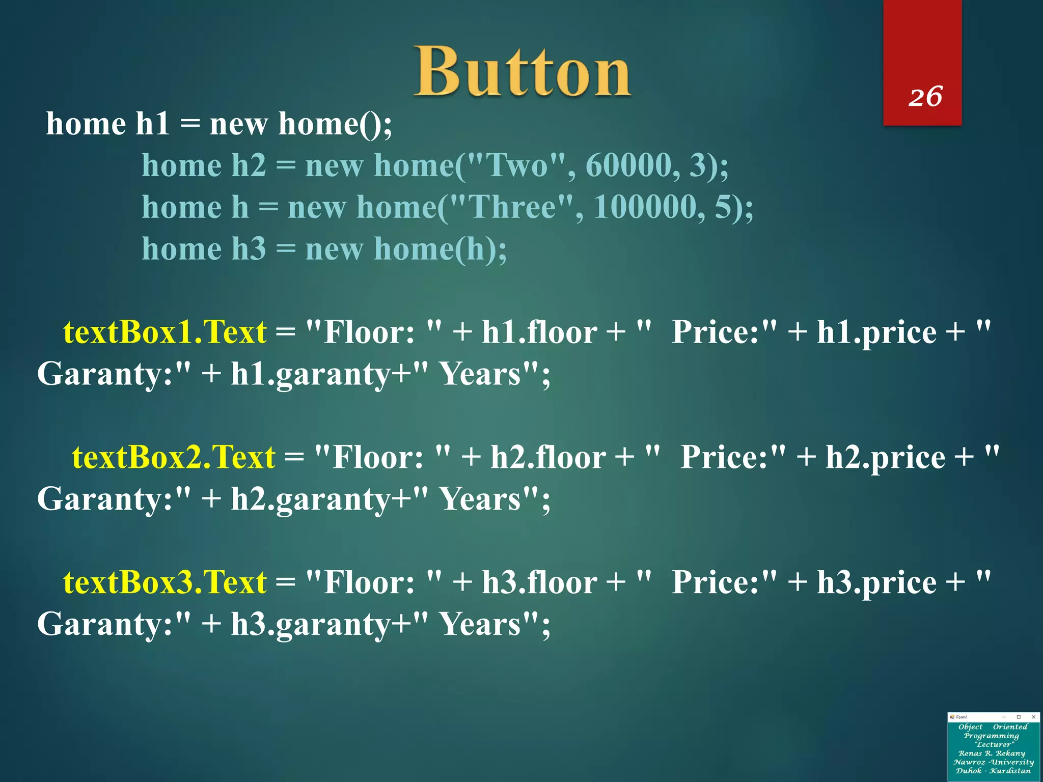 26
home h1 = new home();
home h2 = new home("Two", 60000, 3);
home h = new home("Three", 100000, 5);
home h3 = new home(h);
textBox1.Text = "Floor: " + h1.floor + " Price:" + h1.price + "
Garanty:" + h1.garanty+" Years";
textBox2.Text = "Floor: " + h2.floor + " Price:" + h2.price + "
Garanty:" + h2.garanty+" Years";
textBox3.Text = "Floor: " + h3.floor + " Price:" + h3.price + "
Garanty:" + h3.garanty+" Years";
 