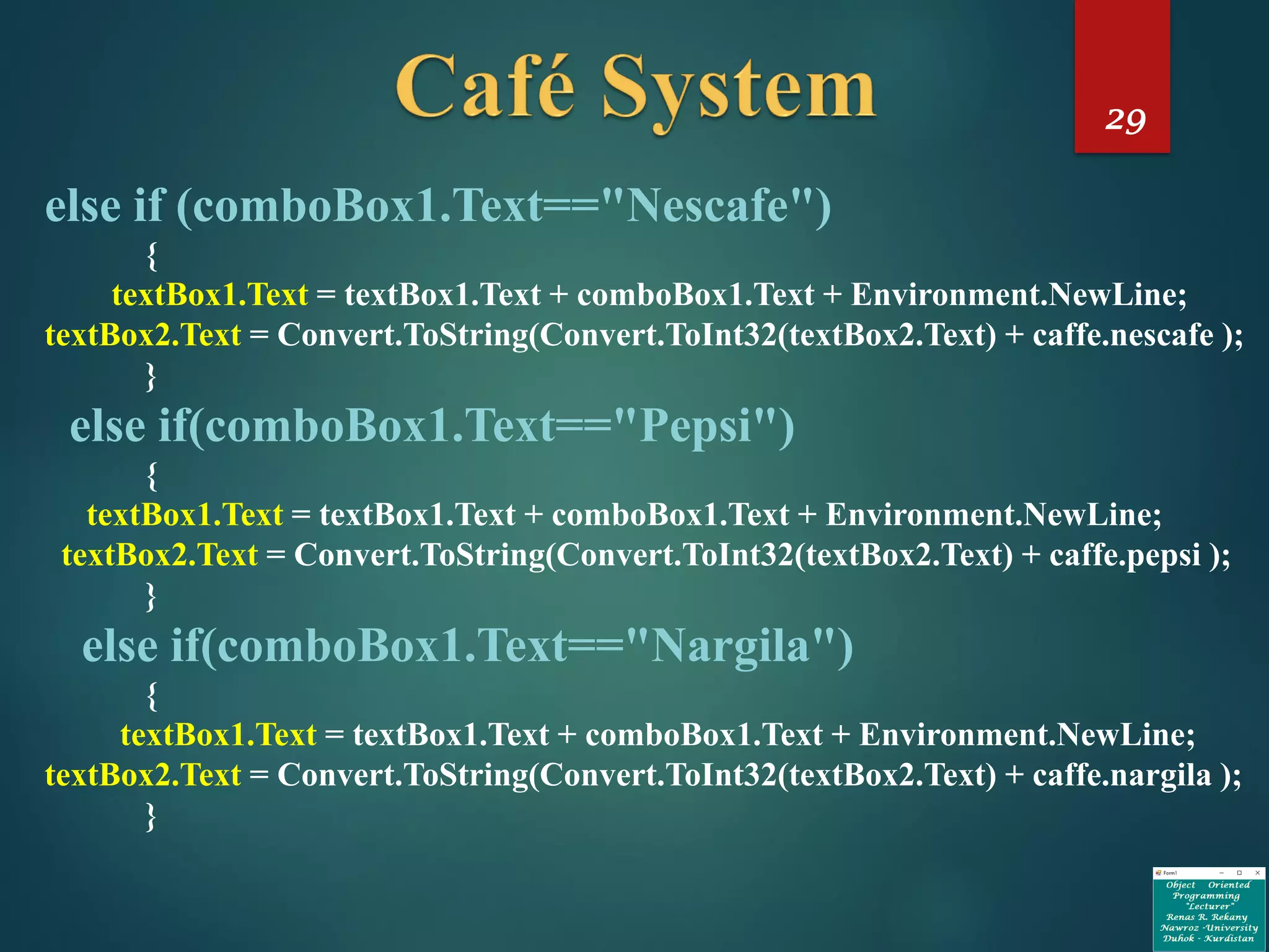 29
else if (comboBox1.Text=="Nescafe")
{
textBox1.Text = textBox1.Text + comboBox1.Text + Environment.NewLine;
textBox2.Text = Convert.ToString(Convert.ToInt32(textBox2.Text) + caffe.nescafe );
}
else if(comboBox1.Text=="Pepsi")
{
textBox1.Text = textBox1.Text + comboBox1.Text + Environment.NewLine;
textBox2.Text = Convert.ToString(Convert.ToInt32(textBox2.Text) + caffe.pepsi );
}
else if(comboBox1.Text=="Nargila")
{
textBox1.Text = textBox1.Text + comboBox1.Text + Environment.NewLine;
textBox2.Text = Convert.ToString(Convert.ToInt32(textBox2.Text) + caffe.nargila );
}
 