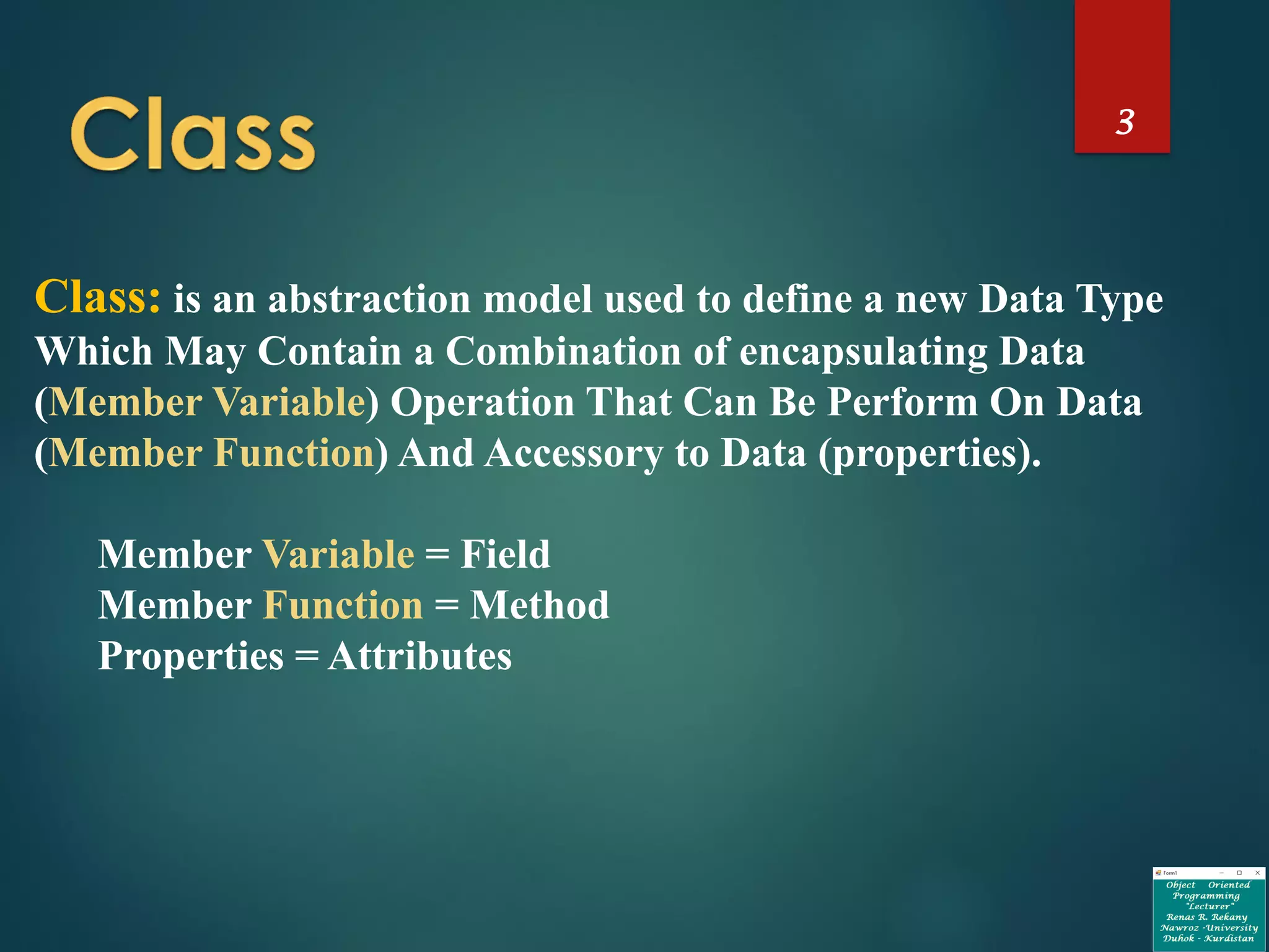 3
Class: is an abstraction model used to define a new Data Type
Which May Contain a Combination of encapsulating Data
(Member Variable) Operation That Can Be Perform On Data
(Member Function) And Accessory to Data (properties).
Member Variable = Field
Member Function = Method
Properties = Attributes
 