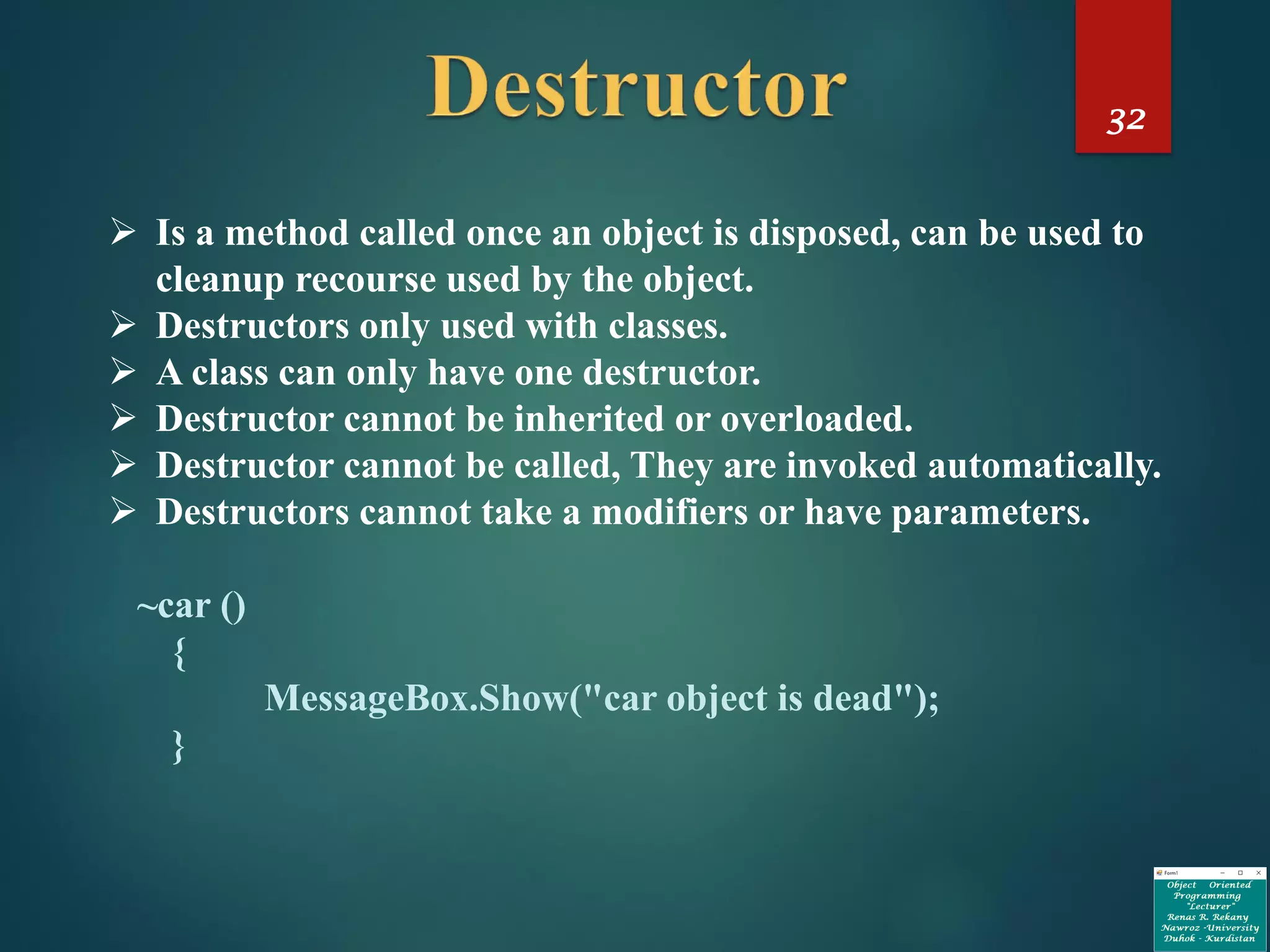 32
➢ Is a method called once an object is disposed, can be used to
cleanup recourse used by the object.
➢ Destructors only used with classes.
➢ A class can only have one destructor.
➢ Destructor cannot be inherited or overloaded.
➢ Destructor cannot be called, They are invoked automatically.
➢ Destructors cannot take a modifiers or have parameters.
~car ()
{
MessageBox.Show("car object is dead");
}
 
