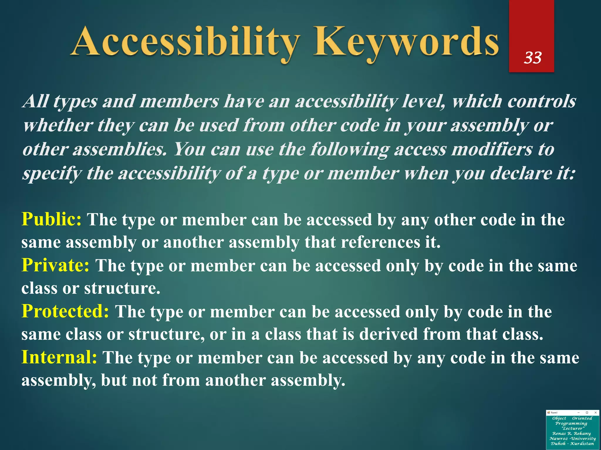 33
All types and members have an accessibility level, which controls
whether they can be used from other code in your assembly or
other assemblies. You can use the following access modifiers to
specify the accessibility of a type or member when you declare it:
Public: The type or member can be accessed by any other code in the
same assembly or another assembly that references it.
Private: The type or member can be accessed only by code in the same
class or structure.
Protected: The type or member can be accessed only by code in the
same class or structure, or in a class that is derived from that class.
Internal: The type or member can be accessed by any code in the same
assembly, but not from another assembly.
 