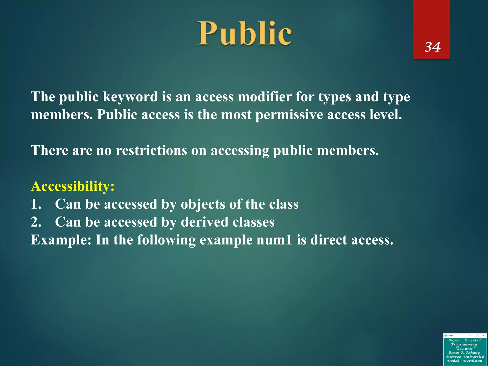 34
The public keyword is an access modifier for types and type
members. Public access is the most permissive access level.
There are no restrictions on accessing public members.
Accessibility:
1. Can be accessed by objects of the class
2. Can be accessed by derived classes
Example: In the following example num1 is direct access.
 
