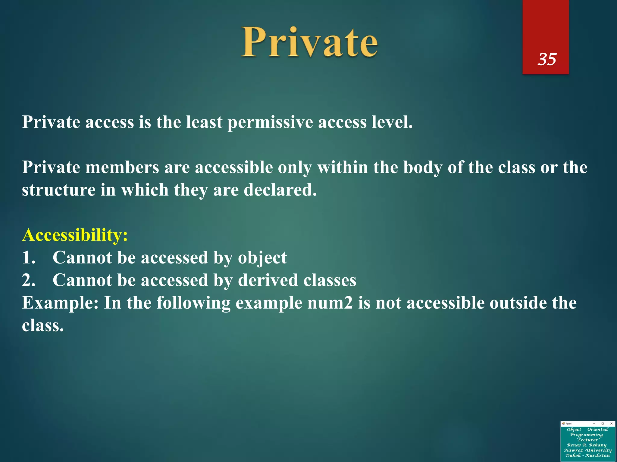 35
Private access is the least permissive access level.
Private members are accessible only within the body of the class or the
structure in which they are declared.
Accessibility:
1. Cannot be accessed by object
2. Cannot be accessed by derived classes
Example: In the following example num2 is not accessible outside the
class.
 