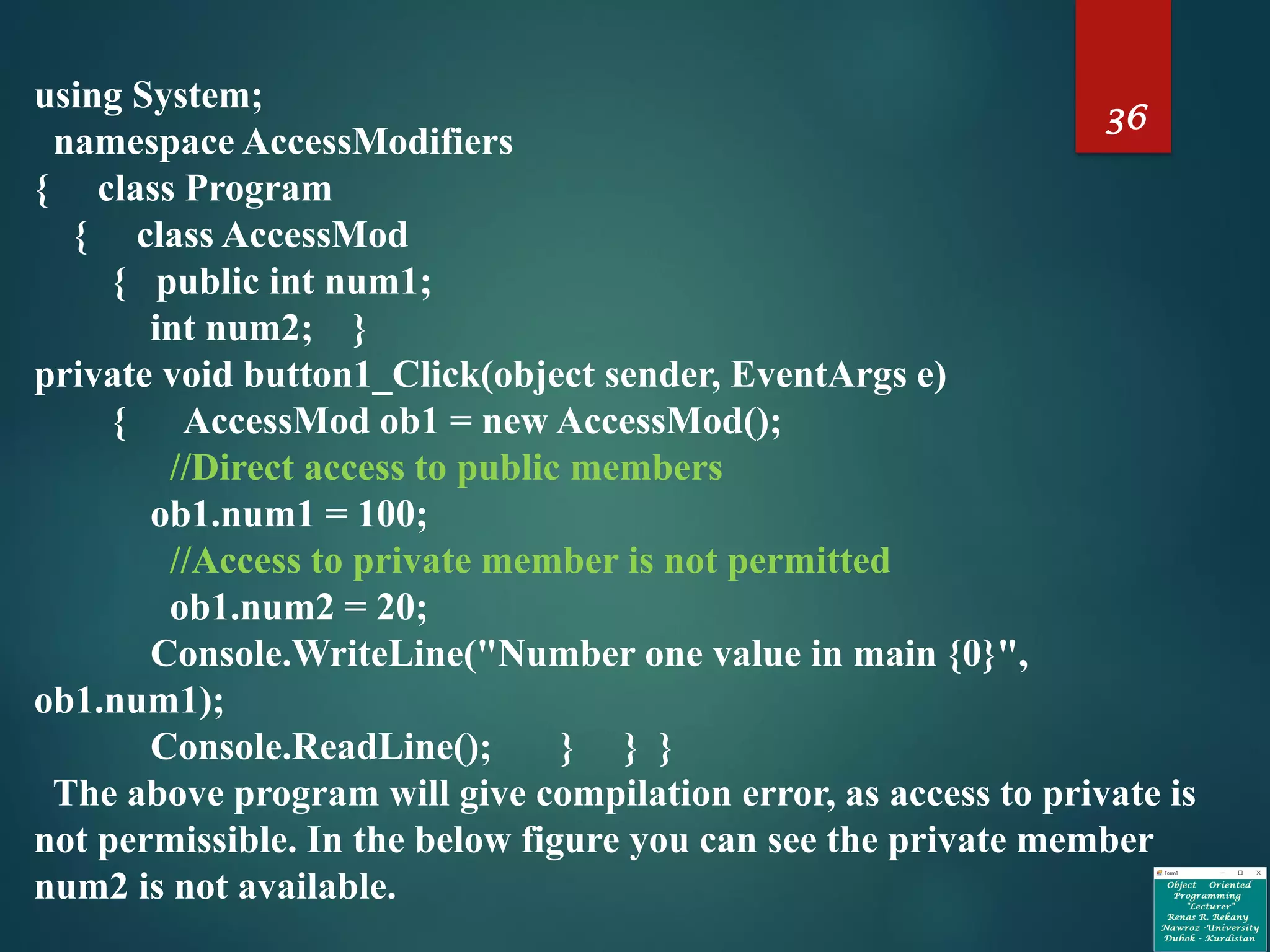 36
using System;
namespace AccessModifiers
{ class Program
{ class AccessMod
{ public int num1;
int num2; }
private void button1_Click(object sender, EventArgs e)
{ AccessMod ob1 = new AccessMod();
//Direct access to public members
ob1.num1 = 100;
//Access to private member is not permitted
ob1.num2 = 20;
Console.WriteLine("Number one value in main {0}",
ob1.num1);
Console.ReadLine(); } } }
The above program will give compilation error, as access to private is
not permissible. In the below figure you can see the private member
num2 is not available.
 