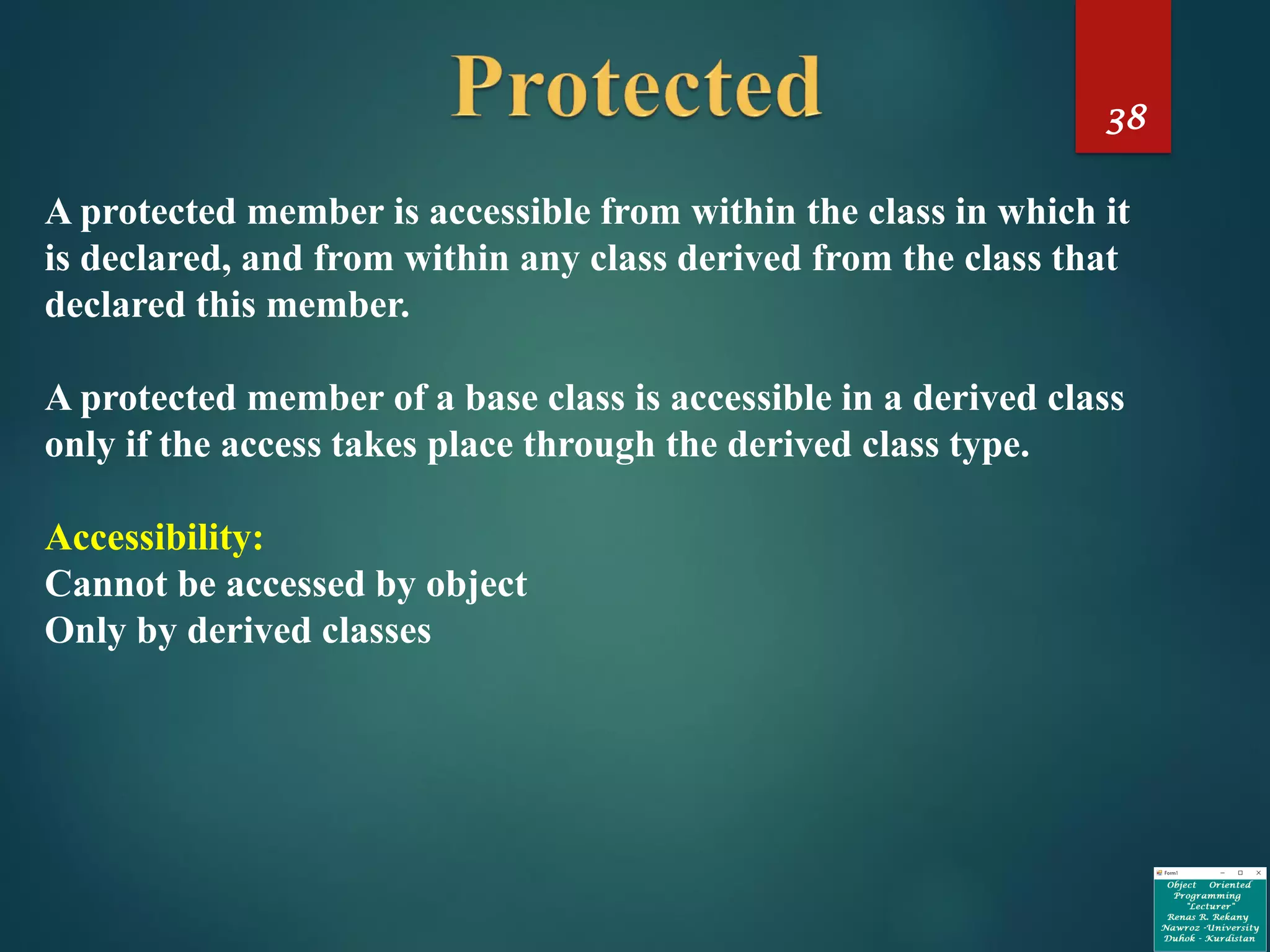 38
A protected member is accessible from within the class in which it
is declared, and from within any class derived from the class that
declared this member.
A protected member of a base class is accessible in a derived class
only if the access takes place through the derived class type.
Accessibility:
Cannot be accessed by object
Only by derived classes
 