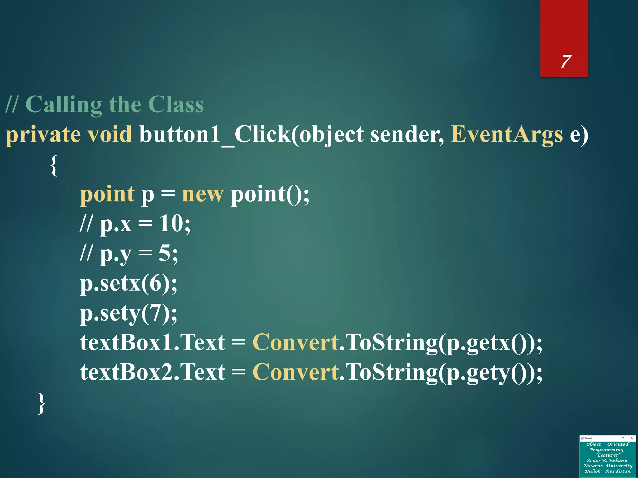 7
// Calling the Class
private void button1_Click(object sender, EventArgs e)
{
point p = new point();
// p.x = 10;
// p.y = 5;
p.setx(6);
p.sety(7);
textBox1.Text = Convert.ToString(p.getx());
textBox2.Text = Convert.ToString(p.gety());
}
 
