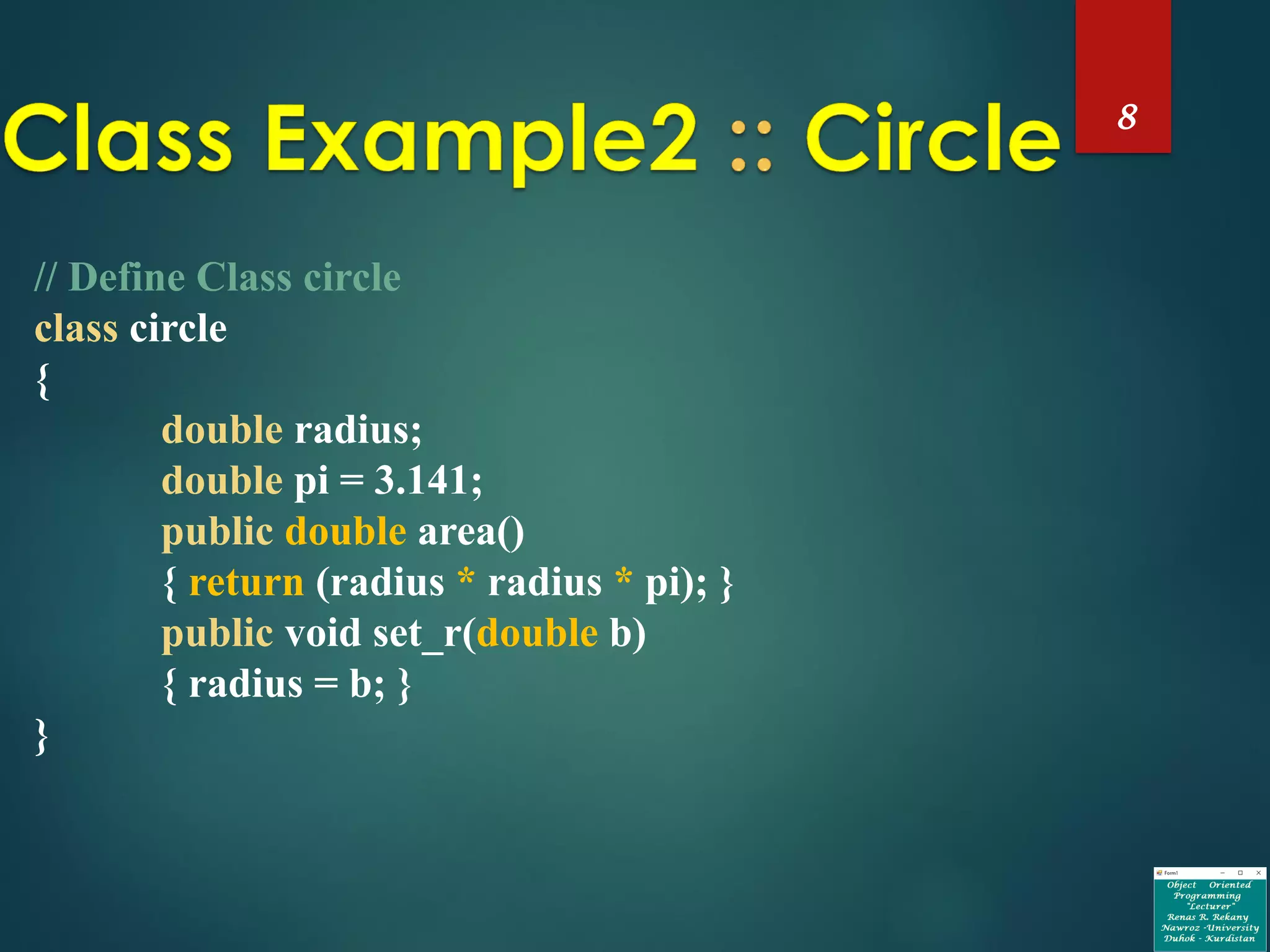 8
// Define Class circle
class circle
{
double radius;
double pi = 3.141;
public double area()
{ return (radius * radius * pi); }
public void set_r(double b)
{ radius = b; }
}
 