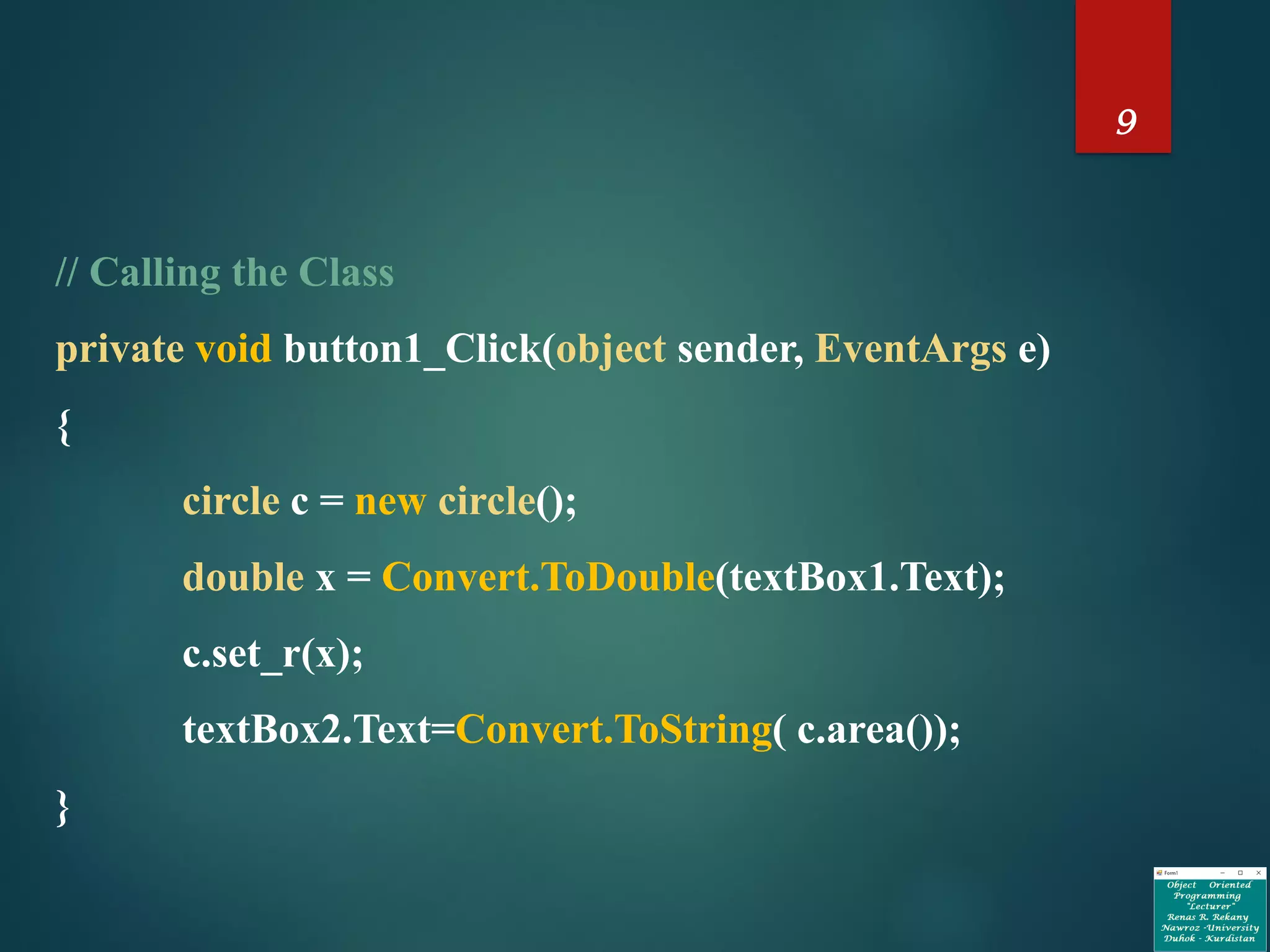 9
// Calling the Class
private void button1_Click(object sender, EventArgs e)
{
circle c = new circle();
double x = Convert.ToDouble(textBox1.Text);
c.set_r(x);
textBox2.Text=Convert.ToString( c.area());
}
 