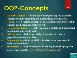 10
1. Data Abstraction – it is the act of representing the essential
features without including the background details. Data
Hiding- it is a related concept of data abstraction. Unessential
features are hidden from the world.
2. Data Encapsulation – it is the wrapping of data and associated
functions in one single unit.
3. Inheritance – it is the capability of one class to inherit
properties from other class.
4. Polymorphism – it is the ability for data to be processed in
more than one form.
5. Modularity – it is the concept of breaking down the program
into several module. E.g. : Classes, Structure, etc.
 