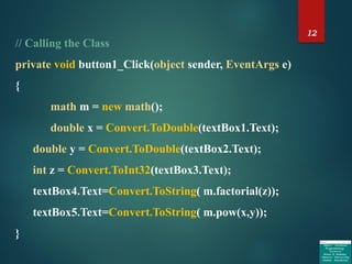 12
// Calling the Class
private void button1_Click(object sender, EventArgs e)
{
math m = new math();
double x = Convert.ToDouble(textBox1.Text);
double y = Convert.ToDouble(textBox2.Text);
int z = Convert.ToInt32(textBox3.Text);
textBox4.Text=Convert.ToString( m.factorial(z));
textBox5.Text=Convert.ToString( m.pow(x,y));
}
 