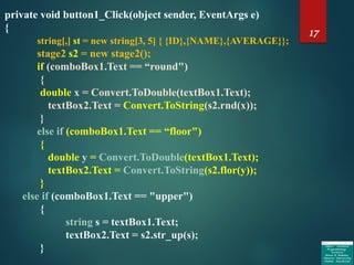 17
private void button1_Click(object sender, EventArgs e)
{
string[,] st = new string[3, 5] { {ID},{NAME},{AVERAGE}};
stage2 s2 = new stage2();
if (comboBox1.Text == “round")
{
double x = Convert.ToDouble(textBox1.Text);
textBox2.Text = Convert.ToString(s2.rnd(x));
}
else if (comboBox1.Text == “floor")
{
double y = Convert.ToDouble(textBox1.Text);
textBox2.Text = Convert.ToString(s2.flor(y));
}
else if (comboBox1.Text == "upper")
{
string s = textBox1.Text;
textBox2.Text = s2.str_up(s);
}
 