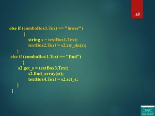 18
else if (comboBox1.Text == "lower")
{
string s = textBox1.Text;
textBox2.Text = s2.str_dn(s);
}
else if (comboBox1.Text == "find")
{
s2.get_s = textBox3.Text;
s2.find_array(st);
textBox4.Text = s2.set_s;
}
}
 