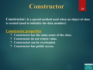 22
Constructor: Is a special method used when an object of class
is created (used to initialize the data member)
Constructor properties
‽ Constructor has the same name of the class.
‽ Constructor do not return value.
‽ Constructor can be overloaded.
‽ Constructor has public access.
 