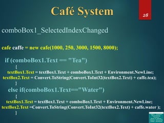 28
comboBox1_SelectedIndexChanged
cafe caffe = new cafe(1000, 250, 3000, 1500, 8000);
if (comboBox1.Text == "Tea")
{
textBox1.Text = textBox1.Text + comboBox1.Text + Environment.NewLine;
textBox2.Text = Convert.ToString(Convert.ToInt32(textBox2.Text) + caffe.tea);
}
else if(comboBox1.Text=="Water")
{
textBox1.Text = textBox1.Text + comboBox1.Text + Environment.NewLine;
textBox2.Text =Convert.ToString(Convert.ToInt32(textBox2.Text) + caffe.water );
}
 