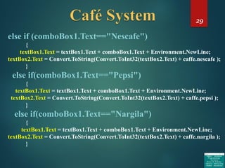 29
else if (comboBox1.Text=="Nescafe")
{
textBox1.Text = textBox1.Text + comboBox1.Text + Environment.NewLine;
textBox2.Text = Convert.ToString(Convert.ToInt32(textBox2.Text) + caffe.nescafe );
}
else if(comboBox1.Text=="Pepsi")
{
textBox1.Text = textBox1.Text + comboBox1.Text + Environment.NewLine;
textBox2.Text = Convert.ToString(Convert.ToInt32(textBox2.Text) + caffe.pepsi );
}
else if(comboBox1.Text=="Nargila")
{
textBox1.Text = textBox1.Text + comboBox1.Text + Environment.NewLine;
textBox2.Text = Convert.ToString(Convert.ToInt32(textBox2.Text) + caffe.nargila );
}
 