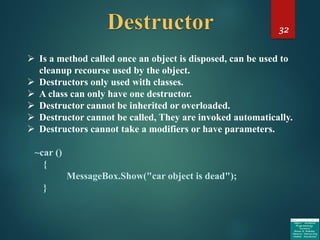 32
➢ Is a method called once an object is disposed, can be used to
cleanup recourse used by the object.
➢ Destructors only used with classes.
➢ A class can only have one destructor.
➢ Destructor cannot be inherited or overloaded.
➢ Destructor cannot be called, They are invoked automatically.
➢ Destructors cannot take a modifiers or have parameters.
~car ()
{
MessageBox.Show("car object is dead");
}
 