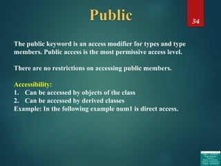 34
The public keyword is an access modifier for types and type
members. Public access is the most permissive access level.
There are no restrictions on accessing public members.
Accessibility:
1. Can be accessed by objects of the class
2. Can be accessed by derived classes
Example: In the following example num1 is direct access.
 