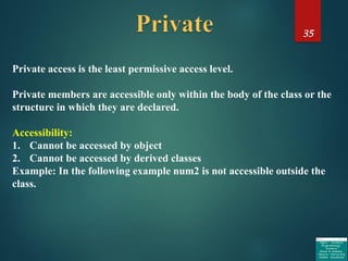 35
Private access is the least permissive access level.
Private members are accessible only within the body of the class or the
structure in which they are declared.
Accessibility:
1. Cannot be accessed by object
2. Cannot be accessed by derived classes
Example: In the following example num2 is not accessible outside the
class.
 