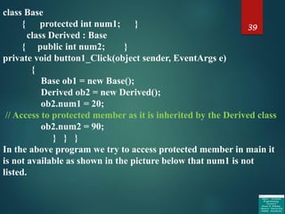 39
class Base
{ protected int num1; }
class Derived : Base
{ public int num2; }
private void button1_Click(object sender, EventArgs e)
{
Base ob1 = new Base();
Derived ob2 = new Derived();
ob2.num1 = 20;
// Access to protected member as it is inherited by the Derived class
ob2.num2 = 90;
} } }
In the above program we try to access protected member in main it
is not available as shown in the picture below that num1 is not
listed.
 